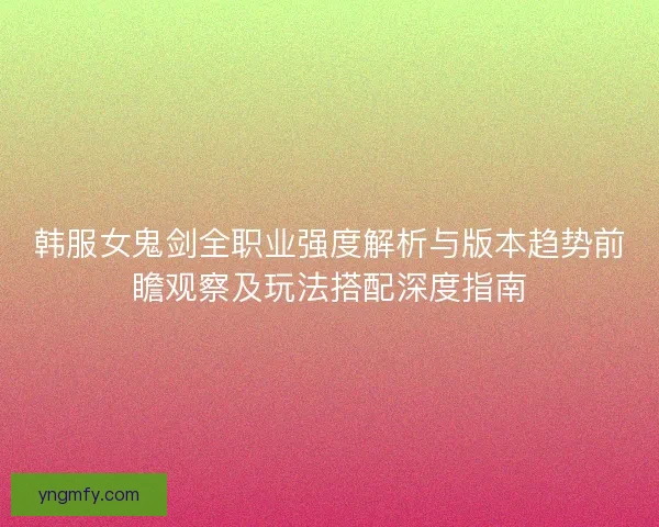 韩服女鬼剑全职业强度解析与版本趋势前瞻观察及玩法搭配深度指南