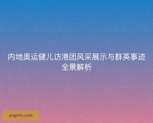 内地奥运健儿访港团风采展示与群英事迹全景解析