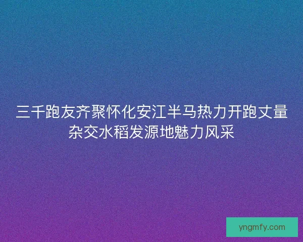 三千跑友齐聚怀化安江半马热力开跑丈量杂交水稻发源地魅力风采