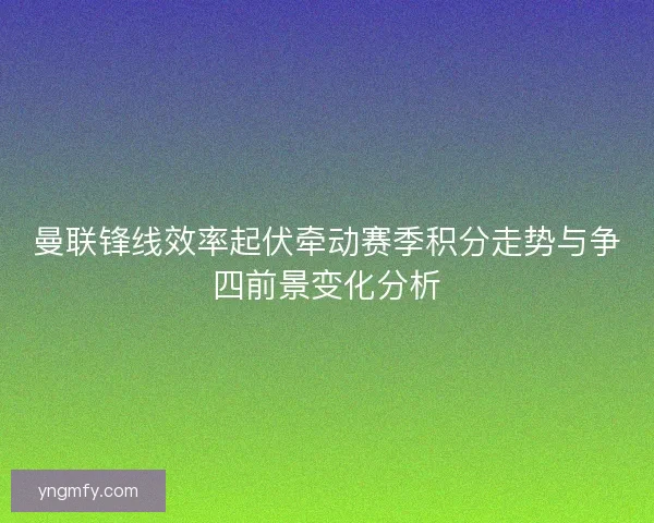 曼联锋线效率起伏牵动赛季积分走势与争四前景变化分析