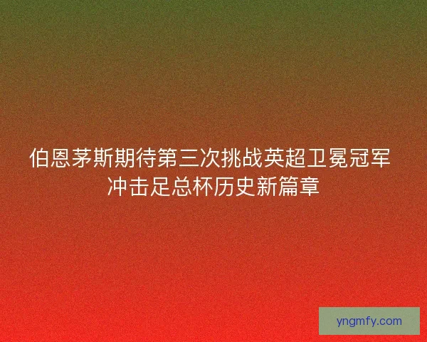 伯恩茅斯期待第三次挑战英超卫冕冠军 冲击足总杯历史新篇章