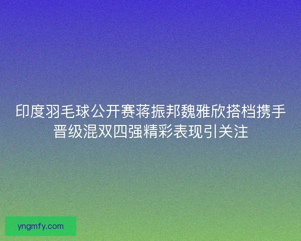 印度羽毛球公开赛蒋振邦魏雅欣搭档携手晋级混双四强精彩表现引关注