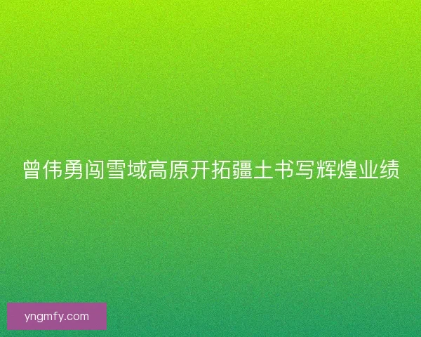 曾伟勇闯雪域高原开拓疆土书写辉煌业绩