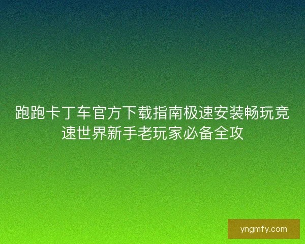 跑跑卡丁车官方下载指南极速安装畅玩竞速世界新手老玩家必备全攻