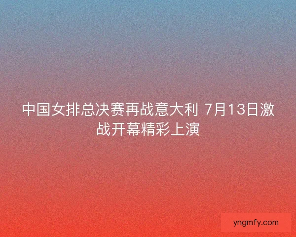 中国女排总决赛再战意大利 7月13日激战开幕精彩上演