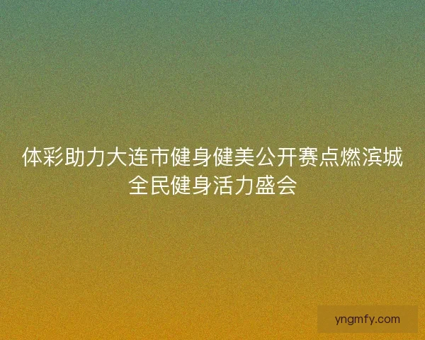体彩助力大连市健身健美公开赛点燃滨城全民健身活力盛会