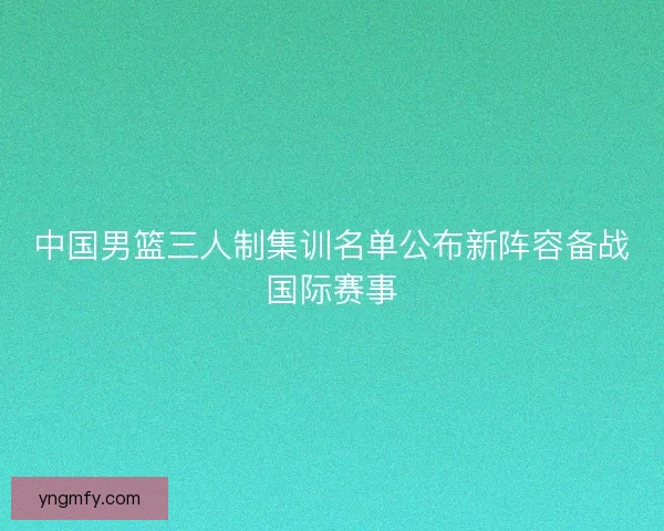 中国男篮三人制集训名单公布新阵容备战国际赛事